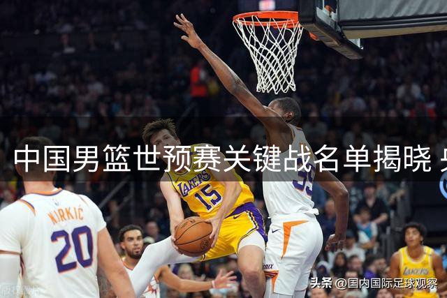 中国男篮世预赛关键战名单揭晓 央视临时调整转播计划