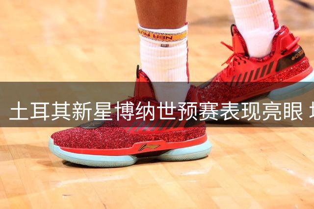 土耳其新星博纳世预赛表现亮眼 场均近9+7+3效率惊人