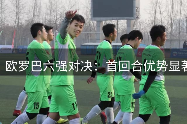 欧罗巴六强对决：首回合优势显著，主场球队占据上风