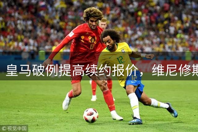 皇马破例提高续约报价，维尼修斯未来去向迎来关键转折