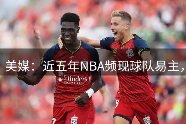 美媒：近五年NBA频现球队易主，交易价格暴涨近六倍