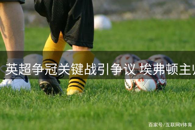 英超争冠关键战引争议 埃弗顿主帅怒批VAR漏判热苏斯手球