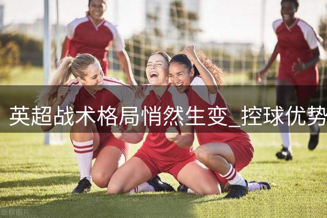 英超战术格局悄然生变 控球优势难掩胜负新常态