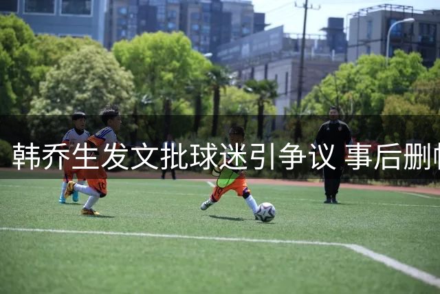 韩乔生发文批球迷引争议 事后删帖致歉澄清立场