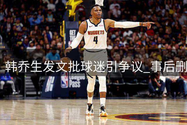韩乔生发文批球迷引争议 事后删帖致歉澄清立场