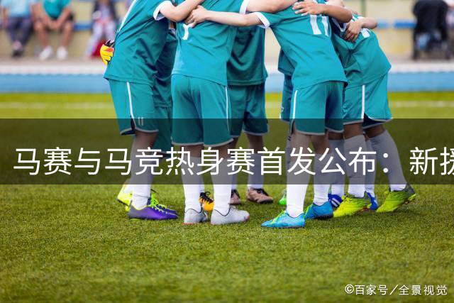 马赛与马竞热身赛首发公布：新援齐聚，名将领衔