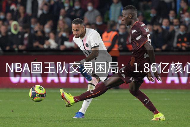 NBA国王队交易困局：1.86亿核心无人问津，重建计划陷僵局