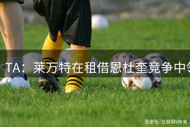 TA：莱万特在租借恩杜奎竞争中领跑，与利物浦仅剩细节待敲定